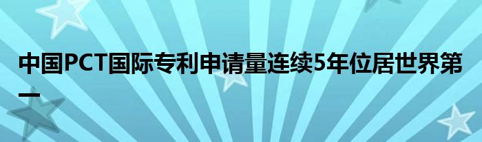 中国PCT国际专利申请量连续5年位居世界第一