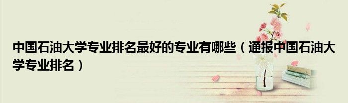 中国石油大学专业排名最好的专业有哪些(通报中国石油大学专业排名)