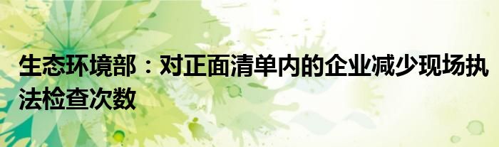 生态环境部:对正面清单内的企业减少现场执法检查次数