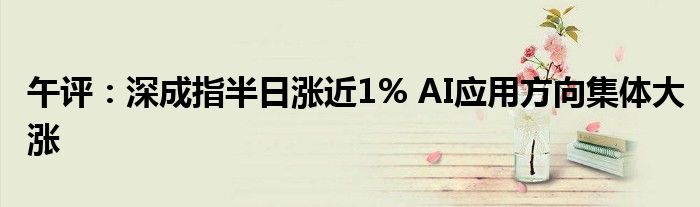 午评:深成指半日涨近1% AI应用方向集体大涨