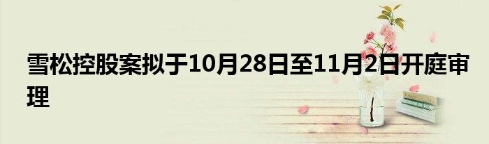 雪松控股案拟于10月28日至11月2日开庭审理