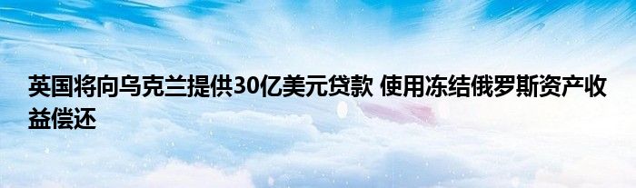 英国将向乌克兰提供30亿美元贷款 使用冻结俄罗斯资产收益偿还