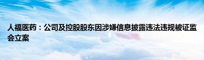人福医药:公司及控股股东因涉嫌信息披露违法违规被证监会立案