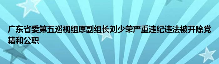 广东省委第五巡视组原副组长刘少荣严重违纪违法被开除党籍和公职