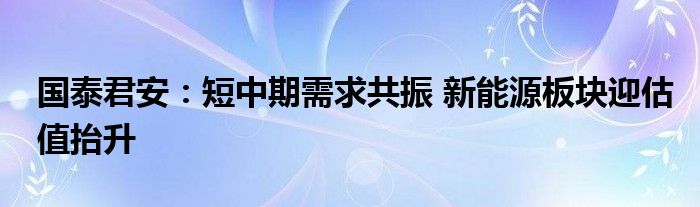 国泰君安:短中期需求共振 新能源板块迎估值抬升