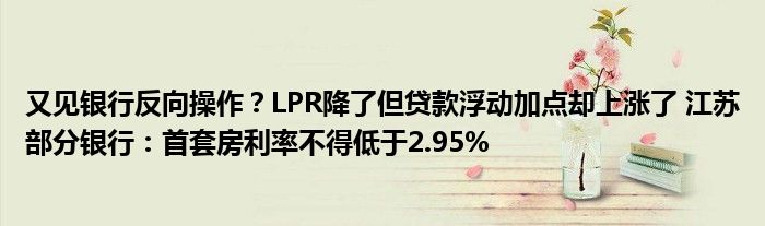 又见银行反向操作?LPR降了但贷款浮动加点却上涨了 江苏部分银行:首套房利率不得低于2.95%