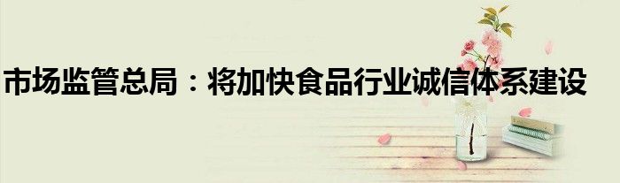 市场监管总局:将加快食品行业诚信体系建设