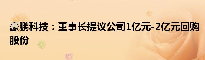 豪鹏科技:董事长提议公司1亿元-2亿元回购股份