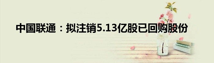 中国联通:拟注销5.13亿股已回购股份