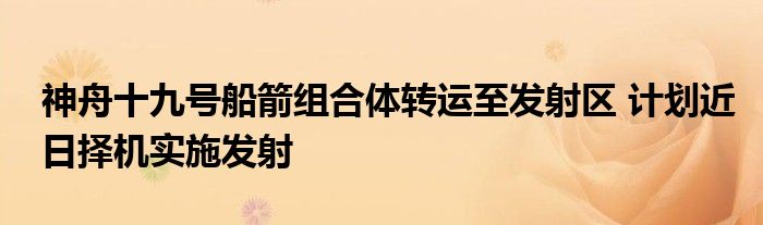 神舟十九号船箭组合体转运至发射区 计划近日择机实施发射