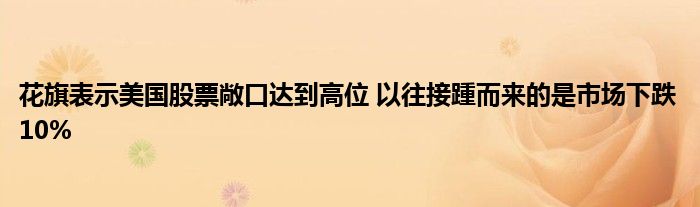 花旗表示美国股票敞口达到高位 以往接踵而来的是市场下跌10%