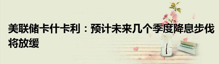 美联储卡什卡利:预计未来几个季度降息步伐将放缓