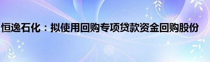 恒逸石化:拟使用回购专项贷款资金回购股份