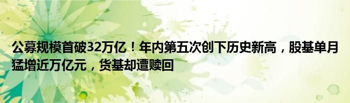 公募规模首破32万亿!年内第五次创下历史新高,股基单月猛增近万亿元,货基却遭赎回