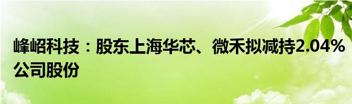 峰岹科技:股东上海华芯、微禾拟减持2.04%公司股份