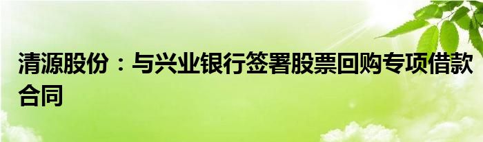清源股份:与兴业银行签署股票回购专项借款合同