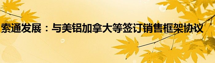 索通发展:与美铝加拿大等签订销售框架协议