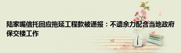 陆家嘴信托回应拖延工程款被通报:不遗余力配合当地政府保交楼工作