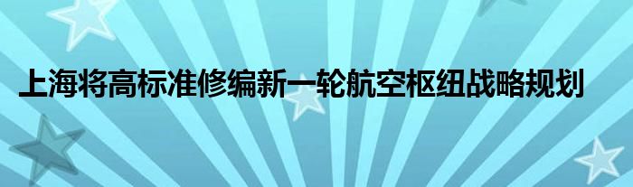 上海将高标准修编新一轮航空枢纽战略规划