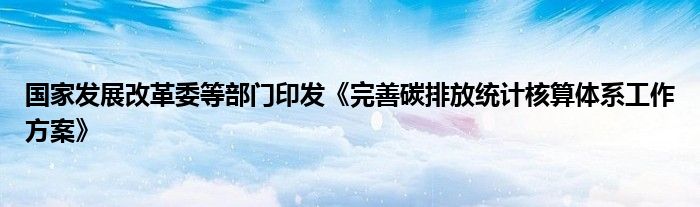 国家发展改革委等部门印发《完善碳排放统计核算体系工作方案》