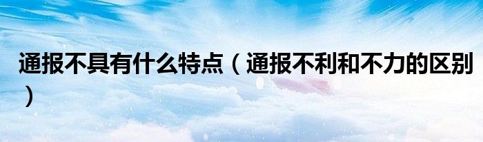 通报不具有什么特点(通报不利和不力的区别)