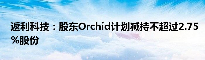 返利科技:股东Orchid计划减持不超过2.75%股份
