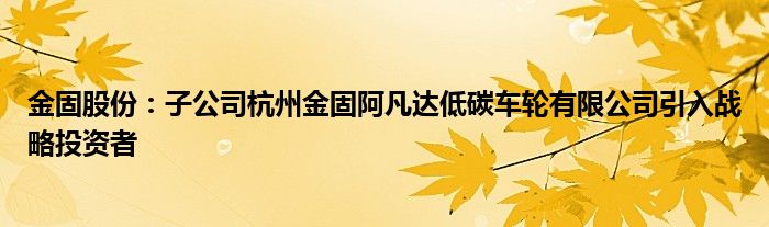 金固股份:子公司杭州金固阿凡达低碳车轮有限公司引入战略投资者