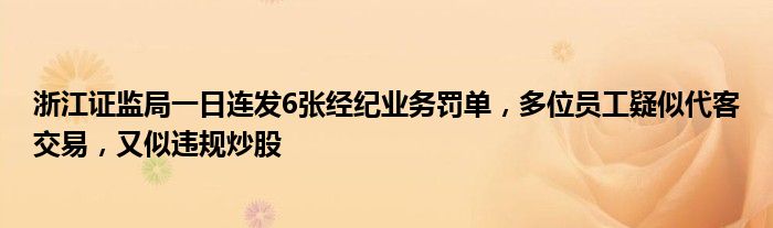 浙江证监局一日连发6张经纪业务罚单,多位员工疑似代客交易,又似违规炒股