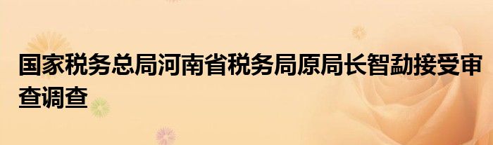 国家税务总局河南省税务局原局长智勐接受审查调查