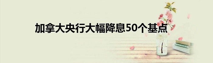 加拿大央行大幅降息50个基点