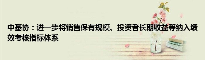 中基协:进一步将销售保有规模、投资者长期收益等纳入绩效考核指标体系