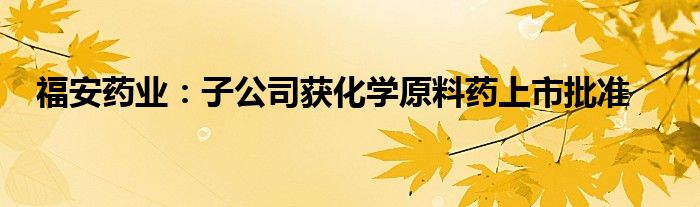 福安药业:子公司获化学原料药上市批准