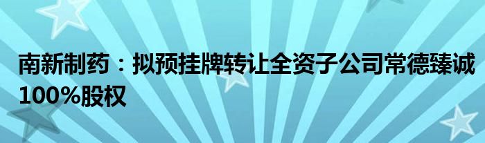 南新制药:拟预挂牌转让全资子公司常德臻诚100%股权