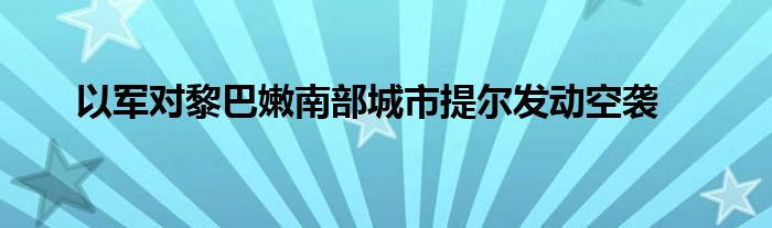 以军对黎巴嫩南部城市提尔发动空袭