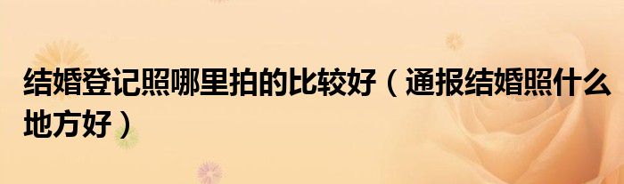 结婚登记照哪里拍的比较好(通报结婚照什么地方好)