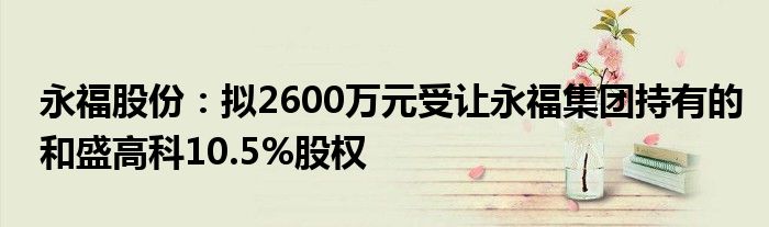 永福股份:拟2600万元受让永福集团持有的和盛高科10.5%股权
