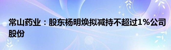 常山药业:股东杨明焕拟减持不超过1%公司股份