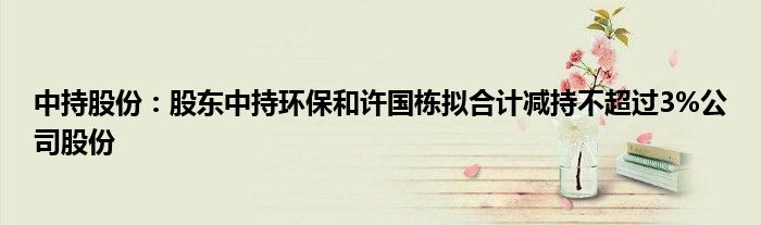 中持股份:股东中持环保和许国栋拟合计减持不超过3%公司股份