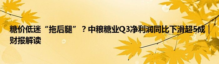 糖价低迷“拖后腿”?中粮糖业Q3净利润同比下滑超5成|财报解读