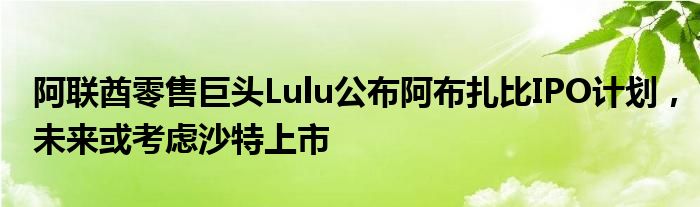 阿联酋零售巨头Lulu公布阿布扎比IPO计划,未来或考虑沙特上市