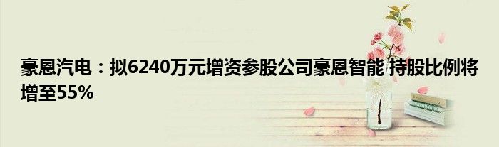 豪恩汽电:拟6240万元增资参股公司豪恩智能 持股比例将增至55%
