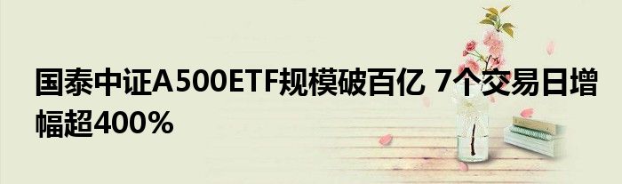 国泰中证A500ETF规模破百亿 7个交易日增幅超400%