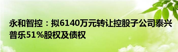 永和智控:拟6140万元转让控股子公司泰兴普乐51%股权及债权