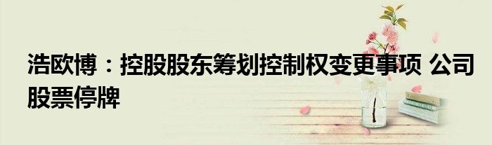 浩欧博:控股股东筹划控制权变更事项 公司股票停牌