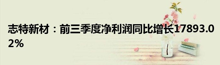志特新材:前三季度净利润同比增长17893.02%