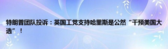 特朗普团队投诉:英国工党支持哈里斯是公然“干预美国大选”!