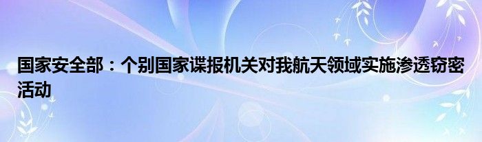 国家安全部:个别国家谍报机关对我航天领域实施渗透窃密活动