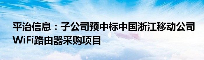 平治信息:子公司预中标中国浙江移动公司WiFi路由器采购项目