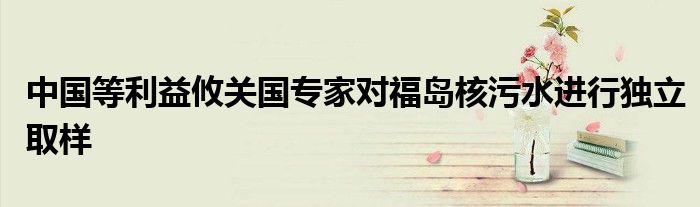 中国等利益攸关国专家对福岛核污水进行独立取样