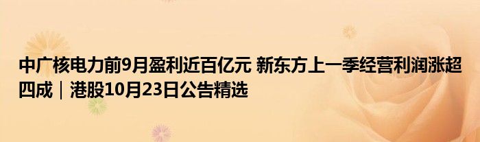 中广核电力前9月盈利近百亿元 新东方上一季经营利润涨超四成|港股10月23日公告精选